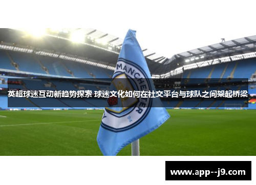 英超球迷互动新趋势探索 球迷文化如何在社交平台与球队之间架起桥梁