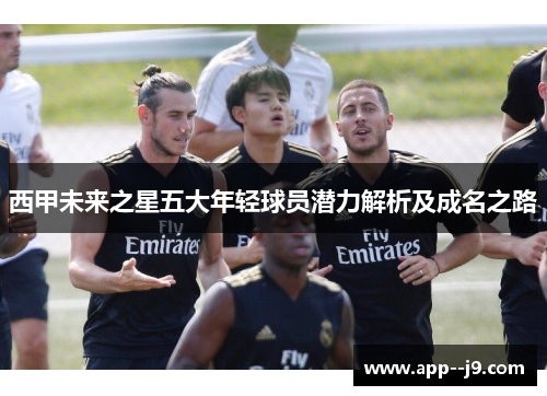 西甲未来之星五大年轻球员潜力解析及成名之路 西甲未来之星五大年轻球员潜力解析及成名之路