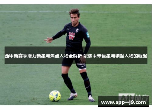 西甲新赛季潜力新星与焦点人物全解析 聚焦未来巨星与领军人物的崛起