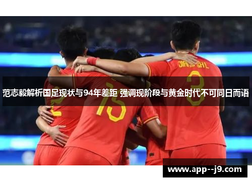 范志毅解析国足现状与94年差距 强调现阶段与黄金时代不可同日而语