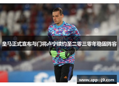 皇马正式宣布与门将卢宁续约至二零三零年稳固阵容