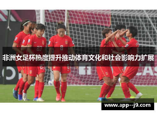 非洲女足杯热度提升推动体育文化和社会影响力扩展